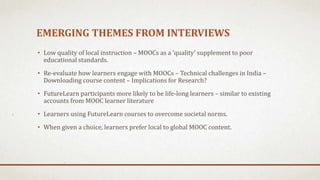 EMERGING THEMES FROM INTERVIEWS
• Low quality of local instruction – MOOCs as a ‘quality’ supplement to poor
educational standards.
• Re-evaluate how learners engage with MOOCs – Technical challenges in India –
Downloading course content – Implications for Research?
• FutureLearn participants more likely to be life-long learners – similar to existing
accounts from MOOC learner literature
• Learners using FutureLearn courses to overcome societal norms.
• When given a choice, learners prefer local to global MOOC content.
 