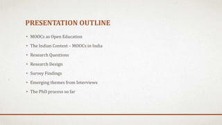 PRESENTATION OUTLINE
• MOOCs as Open Education
• The Indian Context – MOOCs in India
• Research Questions
• Research Design
• Survey Findings
• Emerging themes from Interviews
• The PhD process so far
 