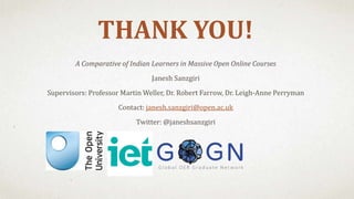 THANK YOU!
A Comparative of Indian Learners in Massive Open Online Courses
Janesh Sanzgiri
Supervisors: Professor Martin Weller, Dr. Robert Farrow, Dr. Leigh-Anne Perryman
Contact: janesh.sanzgiri@open.ac.uk
Twitter: @janeshsanzgiri
 