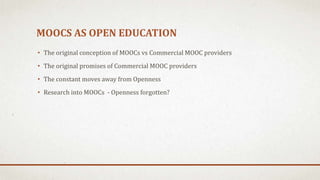 MOOCS AS OPEN EDUCATION
• The original conception of MOOCs vs Commercial MOOC providers
• The original promises of Commercial MOOC providers
• The constant moves away from Openness
• Research into MOOCs - Openness forgotten?
 