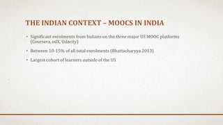 THE INDIAN CONTEXT – MOOCS IN INDIA
• Significant enrolments from Indians on the three major US MOOC platforms
(Coursera, edX, Udacity)
• Between 10-15% of all total enrolments (Bhattacharyya 2013)
• Largest cohort of learners outside of the US
 