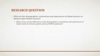 RESEARCH QUESTION
• What are the demographics, motivations and experiences of Indian learners in
Massive Open Online Courses?
• What, if any, are the differences in the demographics, motivations and experiences of
Indian learners between global and local MOOC platforms?
 