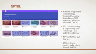 NPTEL
 National Programme
on Technology
Enhanced Learning –
Started as an OER
repository along the
lines of MIT-OCW
 922 Courses, mostly
in Engineering and
Technology – All
under Open License
 NPTEL MOOCs - 225
Courses
 20% of degree
credits can be taken
through MOOCs
 