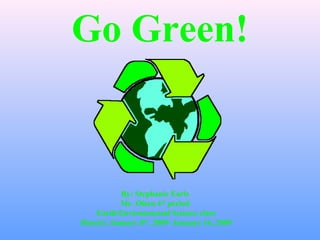 Go Green!
By: Stephanie Earls
Mr. Olsen 4th
period
Earth/Environmental Science class
Date(s): January 8th
, 2009- January 16, 2009
 