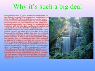 Why it’s such a big deal
Many people think, so what? The environment will be just
fine. But no, not really! The environment is suffering and in
time, it will backfire. Due to global warming, the polar
bears, and many other artic animals are endangered of
becoming extinct! So what, big deal the next generation
won’t get to see a polar bear! Well it is a big deal because
it will start with the polar bears and the artic habitat, and
eventually, it will make it all the way to the most
abundant animals in the world! The environment is where
we live, it is what we know! And to just see it waste away,
because of our selfishness and carelessness is just unethical
and wrong when there is so many effective and simple
things we can do to stop it! The world may not be getting
any different now, but one of these days it will change life
as we know it, and we are just letting it happen! So I think
it’s time we stop unconsciously destroying our means of
survival! If you live up in the north, then I’m sure you are
used to lots and lots of snow and ice. But what would you
do, if in say twenty years, all that snow ceased to exist?
That will happen if we don’t start to change the way we
live! Architects are now “Building Green”, which means
that they are building environmentally friendly buildings!
The environment needs your help and if we don’t start
changing our way of life, we are going to devastate life as
we know it!
 