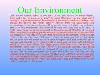Our EnvironmentLook around outside. What do you see? Do you see water? Or maybe desert,
grass and trees, or even ice or snow? Or sand? Wherever you are, what you’re
looking at is your environment. Environment is the constructed surroundings that
provide the setting for human activity, ranging from the large-scale civic
surroundings to the personal places. Many people think that what they do has no
effect on the environment and there is nothing that they can do to help. In
truth, everything you do has an impact on the environment. Whether it is a good
affect or a bad, everything you do leaves a carbon footprint. A carbon footprint
is a measure of the impact our activities have on the environment. When you get
ready in the morning, take a 20 minute shower to wake yourself up, get ready
and fix your hair and finish off with some hairspray, and even when you get in
your car and drive to work, these events all make your carbon footprint bigger!
Which is not a good thing! The bigger your carbon footprint, the worse the
environment gets! But it doesn’t have to be all bad! Instead, how about
shortening your shower time? And instead of using just any type of hairspray,
use one that has and environment safe seal? And if you can’t find one, just use
less hairspray than usual, or try a new hairstyle! Also, instead of driving your own
car, try using public transportation, and if there isn’t any in your area, carpool! It
not only helps keep the air from fossil fuels, but it also puts money back in your
pocket, instead of at the pump!
 