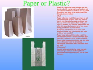 Paper or Plastic?When you are at the super market and you
check out with your groceries, when they ask
you “Paper or Plastic?” what do you say? Well
actually, if you want to be environmentally
friendly, choose neither!
• Why?
Paper takes too much! First, you have to cut
down thousands of trees. Then, you have to
turn it into the pulp for paper and then you
have to form it into paper, then, lastly, you
have to make it into a paper bag! So that kills
a lot of trees and also uses a lot of oils, water,
energy and toxins to make them!
But plastic, also takes a lot of toxins and
energy to make, but it isn’t killing any trees,
and they are reusable!
Paper bags, although they take a lot, they
decompose in about a month, meaning that
they don’t take up a lot of time in a landfill.
Plastic bags, however good they are, can take
over a thousand years to completely
decompose! And that is like a thousand years
per bag!
• What to do?
Instead, when you go to the super market,
carry along a fabric or cloth bag! It isn’t
harming the environment and it can be used
for years!
 