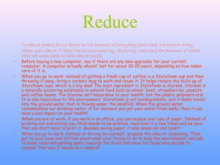 Reduce
To reduce means to cut down on the amount of everyday items that are thrown away.
When you reduce, it helps the environment by, obviously, reducing the amount of waste.
Here are some ideas to help reduce waste:
• Before buying a new computer, see if there are any new upgrades for your current
computer. A computer actually should last for about 10-20 years, depending on how taken
care of it is.
• When you go to work, instead of getting a fresh cup of coffee in a Styrofoam cup and then
throwing it away, bring a ceramic mug to work and reuse it. It helps reduce the build up of
Styrofoam cups, which is a big deal! The main ingredient in Styrofoam is styrene. Styrene is
a naturally occurring substance in natural food such as wheat, beef, strawberries, peanuts
and coffee beans. The styrene isn’t hazardous to your health, but the plastic polymers are!
It is also hazardous to the environment. Styrofoam is not biodegradable, and it leaks toxins
into the ground water that is flowing under the landfills. When the ground water
contaminates our drinking water, if for instance you get your water from wells, then it can
have a bad impact on your health!
• When you are at work, if you work in an office, you can reduce your use of paper. Instead of
printing out everything you think needs to be printed, read over it a few times and be sure
that you don’t need to print it. Besides saving paper, it also saves ink and toner!
• When you go to work, instead of driving by yourself, propose the idea of carpooling. Then,
got to your boss and tell him about what your trying to do to help the environment, and ask
to make reserved parking spots towards the front entrance for those who decide to
carpool, that way it seems as a reward!
 