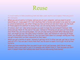 Reuse
To reuse means to take something that has been used, and to use it again! Here are just a
few examples:
• When you are at work or at home, and you are at your computer, and you need to print
something out, reuse paper! If it isn’t anything that is formal and needs to be used for a job
or school presentation, use other things you have printed out and don’t need, use the back
of those papers! In addition to saving trees, you are saving money on buying paper!
• At school, don’t not take notes because you want to help the environment! Instead, take
notes and use them! At the end of the year, instead of throwing out all your written notes,
save them! Yes, you are saving paper, but you are also saving yourself! Why? Because next
year, you might go over the same thing in another class, and instead of rewriting all those
notes, you already will have them! Or, you can hand them down to a younger sibling and they
can get a head start on their education on that topic!
• When you get a bottle of water, instead of getting rid of it after one use, get two or three
uses out of it. You can use it more than that, but be sure to wash it so to get rid of all the
bacteria.
• When you have something that you want to get rid of just because, don’t throw it away.
Instead, have a yard sale or give it to someone who doesn’t have it. Just because you don’t
want it doesn’t mean that nobody else does! You are also saving them money!
 