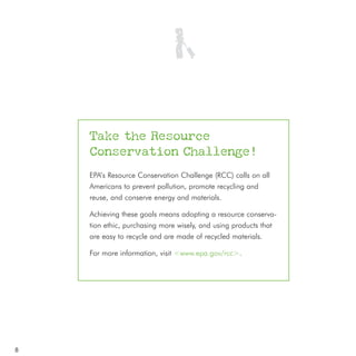 Take the Resource
    Conservation Challenge!
    EPA’s Resource Conservation Challenge (RCC) calls on all
    Americans to prevent pollution, promote recycling and
    reuse, and conserve energy and materials.

    Achieving these goals means adopting a resource conserva-
    tion ethic, purchasing more wisely, and using products that
    are easy to recycle and are made of recycled materials.

    For more information, visit <www.epa.gov/rcc>.




8
 