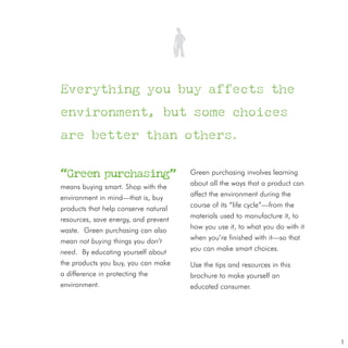 Everything you buy affects the

environment, but some choices

are better than others.

“Green purchasing”                    Green purchasing involves learning
means buying smart. Shop with the     about all the ways that a product can
environment in mind—that is, buy      affect the environment during the
products that help conserve natural   course of its “life cycle”—from the
resources, save energy, and prevent   materials used to manufacture it, to
waste. Green purchasing can also      how you use it, to what you do with it
mean not buying things you don’t      when you’re finished with it—so that
need. By educating yourself about     you can make smart choices.
the products you buy, you can make    Use the tips and resources in this
a difference in protecting the        brochure to make yourself an
environment.                          educated consumer.




                                                                               1
 