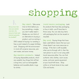 shopping
                         Buy smart. Take some          Avoid excess packaging. Look
    Did you know that     time to think before you     for products that have less packaging,
    since your parents    buy something—maybe          or buy in bulk—you’ll have less to
    were born, the
                          you don’t really need it.    throw away. You can also buy items
    amount of trash each
    American generates
                          Maybe you can think of       with packaging that can be reused or
    has doubled?*         an alternative to buying a   recycled.
                          product, such as renting a
                                                       Buy used. Buying things that have
             DVD instead of buying it or sending a
                                                       been used before means that your pur-
             free e-card instead of a paper birthday
                                                       chase doesn’t use more resources or
             card. Shopping with the environment
                                                       energy. If the item is still reusable
             in mind will conserve resources, pre-
                                                       when you’re through with it, then the
             vent waste, and save money.
                                                       next person to use it is not using addi-
            Buy durable products. Instead              tional resources either. You can find
            of buying disposable products, which       authentic retro clothes, room acces-
            are wasteful, buy things that will last    sories, and even sports equipment
            a long time, such as rechargeable          at your local thrift store. Shop
            batteries and reusable plastic mugs        online or at local stores to buy used
            for drinks.                                CDs and books.




2
 
