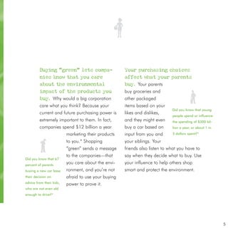 Buying “green” lets compa-                   Your purchasing choices
         nies know that you care                      affect what your parents
         about the environmental                      buy. Your parents
         impact of the products you                   buy groceries and
         buy. Why would a big corporation             other packaged
         care what you think? Because your            items based on your
                                                                               Did you know that young
         current and future purchasing power is       likes and dislikes,
                                                                               people spend or influence
         extremely important to them. In fact,        and they might even      the spending of $300 bil-
         companies spend $12 billion a year           buy a car based on       lion a year, or about 1 in

                      marketing their products        input from you and       3 dollars spent?*

                      to you.* Shopping               your siblings. Your
                      “green” sends a message         friends also listen to what you have to
                      to the companies—that           say when they decide what to buy. Use
Did you know that 67
percent of parents
                      you care about the envi-        your influence to help others shop
buying a new car base ronment, and you’re not         smart and protect the environment.
their decision on         afraid to use your buying
advice from their kids,   power to prove it.
who are not even old
enough to drive?*




                                                                                                            5
 