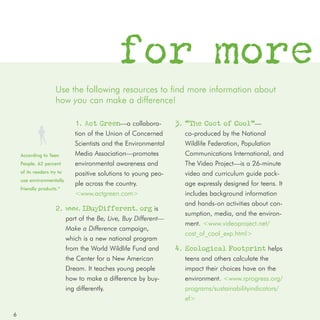 for more
                     Use the following resources to find more information about
                     how you can make a difference!

                               1. Act Green—a collabora-           3. “The Cost of Cool”—
                               tion of the Union of Concerned        co-produced by the National
                               Scientists and the Environmental      Wildlife Federation, Population
    According to Teen          Media Association—promotes            Communications International, and
    People, 62 percent         environmental awareness and           The Video Project—is a 26-minute
    of its readers try to      positive solutions to young peo-      video and curriculum guide pack-
    use environmentally
                               ple across the country.               age expressly designed for teens. It
    friendly products.*
                               <www.actgreen.com>                    includes background information
                                                                     and hands-on activities about con-
                     2. www.IBuyDifferent.org is
                                                                     sumption, media, and the environ-
                            part of the Be, Live, Buy Different—
                                                                     ment. <www.videoproject.net/
                            Make a Difference campaign,
                                                                     cost_of_cool_exp.html>
                            which is a new national program
                            from the World Wildlife Fund and       4. Ecological Footprint helps
                            the Center for a New American            teens and others calculate the
                            Dream. It teaches young people           impact their choices have on the
                            how to make a difference by buy-         environment. <www.rprogress.org/
                            ing differently.                         programs/sustainabilityindicators/
                                                                     ef>

6
 