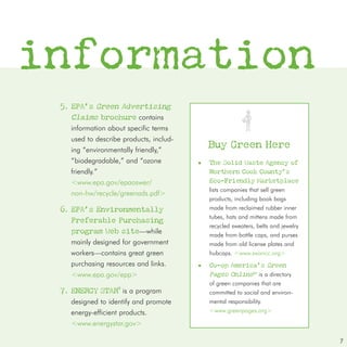 information
 5. EPA’s Green Advertising
    Claims brochure contains
   information about specific terms
   used to describe products, includ-
   ing “environmentally friendly,”
                                            Buy Green Here
   “biodegradable,” and “ozone          ■   The Solid Waste Agency of
   friendly.”                               Northern Cook County’s
   <www.epa.gov/epaoswer/                   Eco-Friendly Marketplace
                                            lists companies that sell green
   non-hw/recycle/greenads.pdf>
                                            products, including book bags
 6. EPA’s Environmentally                   made from reclaimed rubber inner
                                            tubes, hats and mittens made from
    Preferable Purchasing
                                            recycled sweaters, belts and jewelry
    program Web site—while                  made from bottle caps, and purses
   mainly designed for government           made from old license plates and
   workers—contains great green             hubcaps. <www.swancc.org>
   purchasing resources and links.      ■   Co-op America’s Green
   <www.epa.gov/epp>                        Pages OnlineTM is a directory
                                            of green companies that are
 7. ENERGY STAR® is a program               committed to social and environ-
   designed to identify and promote         mental responsibility.
   energy-efficient products.               <www.greenpages.org>

   <www.energystar.gov>

                                                                                   7
 
