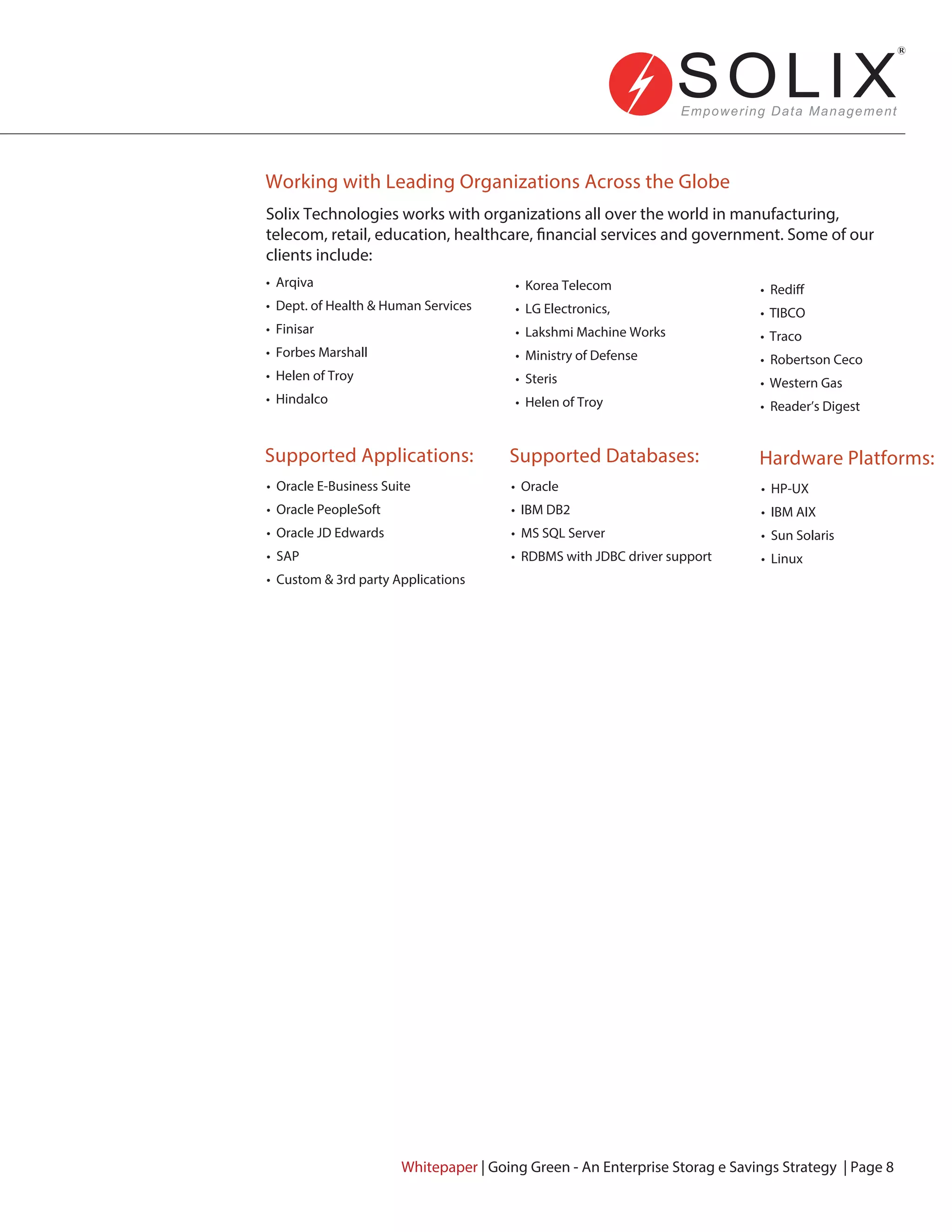 Working with Leading Organizations Across the Globe
Supported Applications:
Solix Technologies works with organizations all over the world in manufacturing,
telecom, retail, education, healthcare, financial services and government. Some of our
clients include:
• Arqiva
• Dept. of Health & Human Services
• Finisar
• Forbes Marshall
• Helen of Troy
• Hindalco
• Oracle E-Business Suite
• Oracle PeopleSoft
• Oracle JD Edwards
• SAP
• Custom & 3rd party Applications
Supported Databases:
• Oracle
• IBM DB2
• MS SQL Server
• RDBMS with JDBC driver support
Hardware Platforms:
• HP-UX
• IBM AIX
• Sun Solaris
• Linux
• Korea Telecom
• LG Electronics,
• Lakshmi Machine Works
• Ministry of Defense
• Steris
• Helen of Troy
• Rediff
• TIBCO
• Traco
• Robertson Ceco
• Western Gas
• Reader’s Digest
Whitepaper | Going Green - An Enterprise Storag e Savings Strategy | Page 8
 