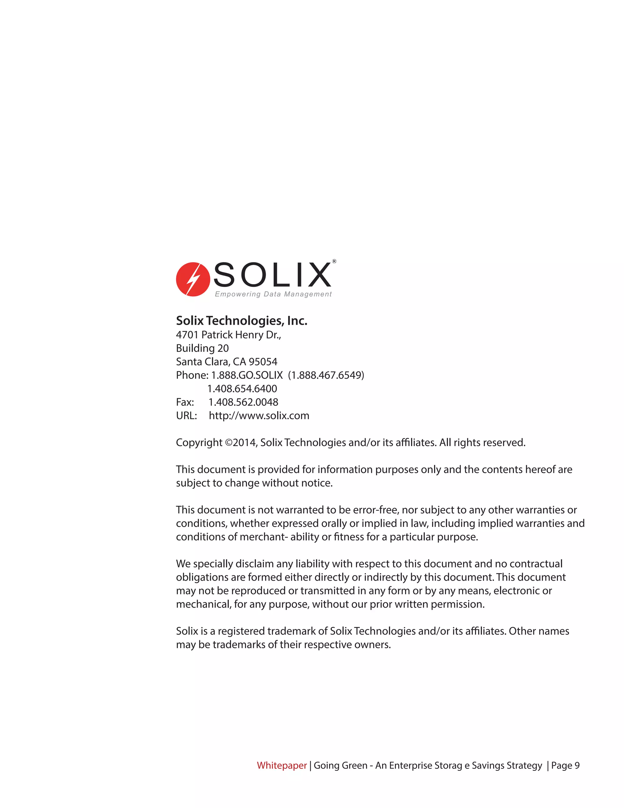 Solix Technologies, Inc.
4701 Patrick Henry Dr.,
Building 20
Santa Clara, CA 95054
Phone: 1.888.GO.SOLIX (1.888.467.6549)
1.408.654.6400
Fax: 1.408.562.0048
URL: http://www.solix.com
Copyright ©2014, Solix Technologies and/or its affiliates. All rights reserved.
This document is provided for information purposes only and the contents hereof are
subject to change without notice.
This document is not warranted to be error-free, nor subject to any other warranties or
conditions, whether expressed orally or implied in law, including implied warranties and
conditions of merchant- ability or fitness for a particular purpose.
We specially disclaim any liability with respect to this document and no contractual
obligations are formed either directly or indirectly by this document. This document
may not be reproduced or transmitted in any form or by any means, electronic or
mechanical, for any purpose, without our prior written permission.
Solix is a registered trademark of Solix Technologies and/or its affiliates. Other names
may be trademarks of their respective owners.
Whitepaper | Going Green - An Enterprise Storag e Savings Strategy | Page 9
 