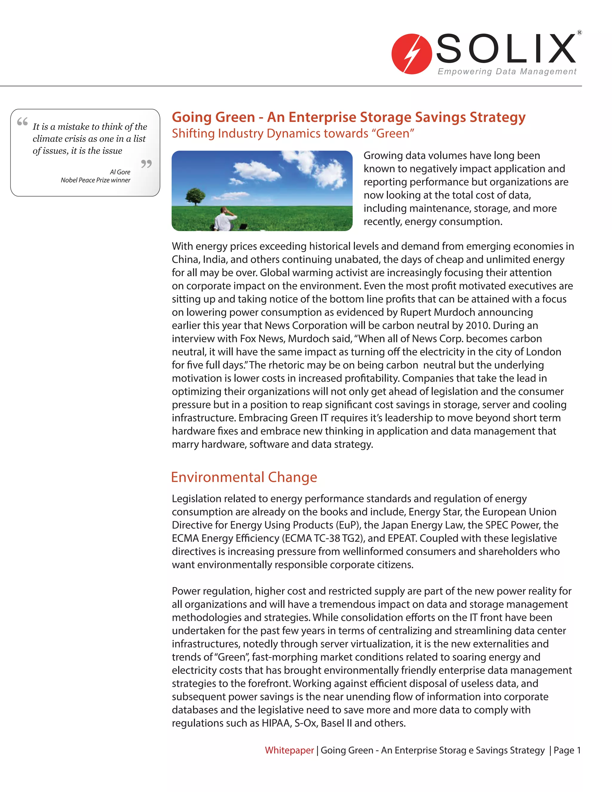 Going Green - An Enterprise Storage Savings Strategy
Shifting Industry Dynamics towards “Green”
Environmental Change
Growing data volumes have long been
known to negatively impact application and
reporting performance but organizations are
now looking at the total cost of data,
including maintenance, storage, and more
recently, energy consumption.
Whitepaper | Going Green - An Enterprise Storag e Savings Strategy | Page 1
With energy prices exceeding historical levels and demand from emerging economies in
China, India, and others continuing unabated, the days of cheap and unlimited energy
for all may be over. Global warming activist are increasingly focusing their attention
on corporate impact on the environment. Even the most profit motivated executives are
sitting up and taking notice of the bottom line profits that can be attained with a focus
on lowering power consumption as evidenced by Rupert Murdoch announcing
earlier this year that News Corporation will be carbon neutral by 2010. During an
interview with Fox News, Murdoch said,“When all of News Corp. becomes carbon
neutral, it will have the same impact as turning off the electricity in the city of London
for five full days.”The rhetoric may be on being carbon neutral but the underlying
motivation is lower costs in increased profitability. Companies that take the lead in
optimizing their organizations will not only get ahead of legislation and the consumer
pressure but in a position to reap significant cost savings in storage, server and cooling
infrastructure. Embracing Green IT requires it’s leadership to move beyond short term
hardware fixes and embrace new thinking in application and data management that
marry hardware, software and data strategy.
Legislation related to energy performance standards and regulation of energy
consumption are already on the books and include, Energy Star, the European Union
Directive for Energy Using Products (EuP), the Japan Energy Law, the SPEC Power, the
ECMA Energy Efficiency (ECMA TC-38 TG2), and EPEAT. Coupled with these legislative
directives is increasing pressure from wellinformed consumers and shareholders who
want environmentally responsible corporate citizens.
Power regulation, higher cost and restricted supply are part of the new power reality for
all organizations and will have a tremendous impact on data and storage management
methodologies and strategies. While consolidation efforts on the IT front have been
undertaken for the past few years in terms of centralizing and streamlining data center
infrastructures, notedly through server virtualization, it is the new externalities and
trends of“Green”, fast-morphing market conditions related to soaring energy and
electricity costs that has brought environmentally friendly enterprise data management
strategies to the forefront. Working against efficient disposal of useless data, and
subsequent power savings is the near unending flow of information into corporate
databases and the legislative need to save more and more data to comply with
regulations such as HIPAA, S-Ox, Basel II and others.
It is a mistake to think of the
climate crisis as one in a list
of issues, it is the issue
Al Gore
Nobel Peace Prize winner
“
“
 