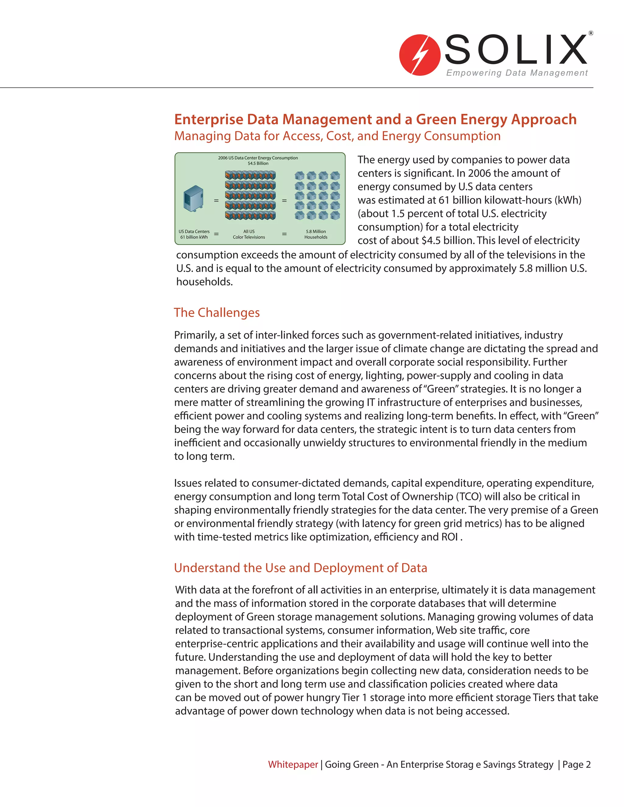Enterprise Data Management and a Green Energy Approach
Managing Data for Access, Cost, and Energy Consumption
The Challenges
Understand the Use and Deployment of Data
The energy used by companies to power data
centers is significant. In 2006 the amount of
energy consumed by U.S data centers
was estimated at 61 billion kilowatt-hours (kWh)
(about 1.5 percent of total U.S. electricity
consumption) for a total electricity
cost of about $4.5 billion. This level of electricity
consumption exceeds the amount of electricity consumed by all of the televisions in the
U.S. and is equal to the amount of electricity consumed by approximately 5.8 million U.S.
households.
Primarily, a set of inter-linked forces such as government-related initiatives, industry
demands and initiatives and the larger issue of climate change are dictating the spread and
awareness of environment impact and overall corporate social responsibility. Further
concerns about the rising cost of energy, lighting, power-supply and cooling in data
centers are driving greater demand and awareness of“Green”strategies. It is no longer a
mere matter of streamlining the growing IT infrastructure of enterprises and businesses,
efficient power and cooling systems and realizing long-term benefits. In effect, with“Green”
being the way forward for data centers, the strategic intent is to turn data centers from
inefficient and occasionally unwieldy structures to environmental friendly in the medium
to long term.
Issues related to consumer-dictated demands, capital expenditure, operating expenditure,
energy consumption and long term Total Cost of Ownership (TCO) will also be critical in
shaping environmentally friendly strategies for the data center. The very premise of a Green
or environmental friendly strategy (with latency for green grid metrics) has to be aligned
with time-tested metrics like optimization, efficiency and ROI .
With data at the forefront of all activities in an enterprise, ultimately it is data management
and the mass of information stored in the corporate databases that will determine
deployment of Green storage management solutions. Managing growing volumes of data
related to transactional systems, consumer information, Web site traffic, core
enterprise-centric applications and their availability and usage will continue well into the
future. Understanding the use and deployment of data will hold the key to better
management. Before organizations begin collecting new data, consideration needs to be
given to the short and long term use and classification policies created where data
can be moved out of power hungry Tier 1 storage into more efficient storage Tiers that take
advantage of power down technology when data is not being accessed.
Whitepaper | Going Green - An Enterprise Storag e Savings Strategy | Page 2
US Data Centers
61 billion kWh
All US
Color Televisions
5.8 Million
Households
=
=
=
=
2006 US Data Center Energy Consumption
$4.5 Billion
2006 US Data Center Energy Consumption
$4.5 Billion
US Data Centers
61 billion kWh
All US
Color Televisions
5.8 Million
Households
=
=
=
=
 