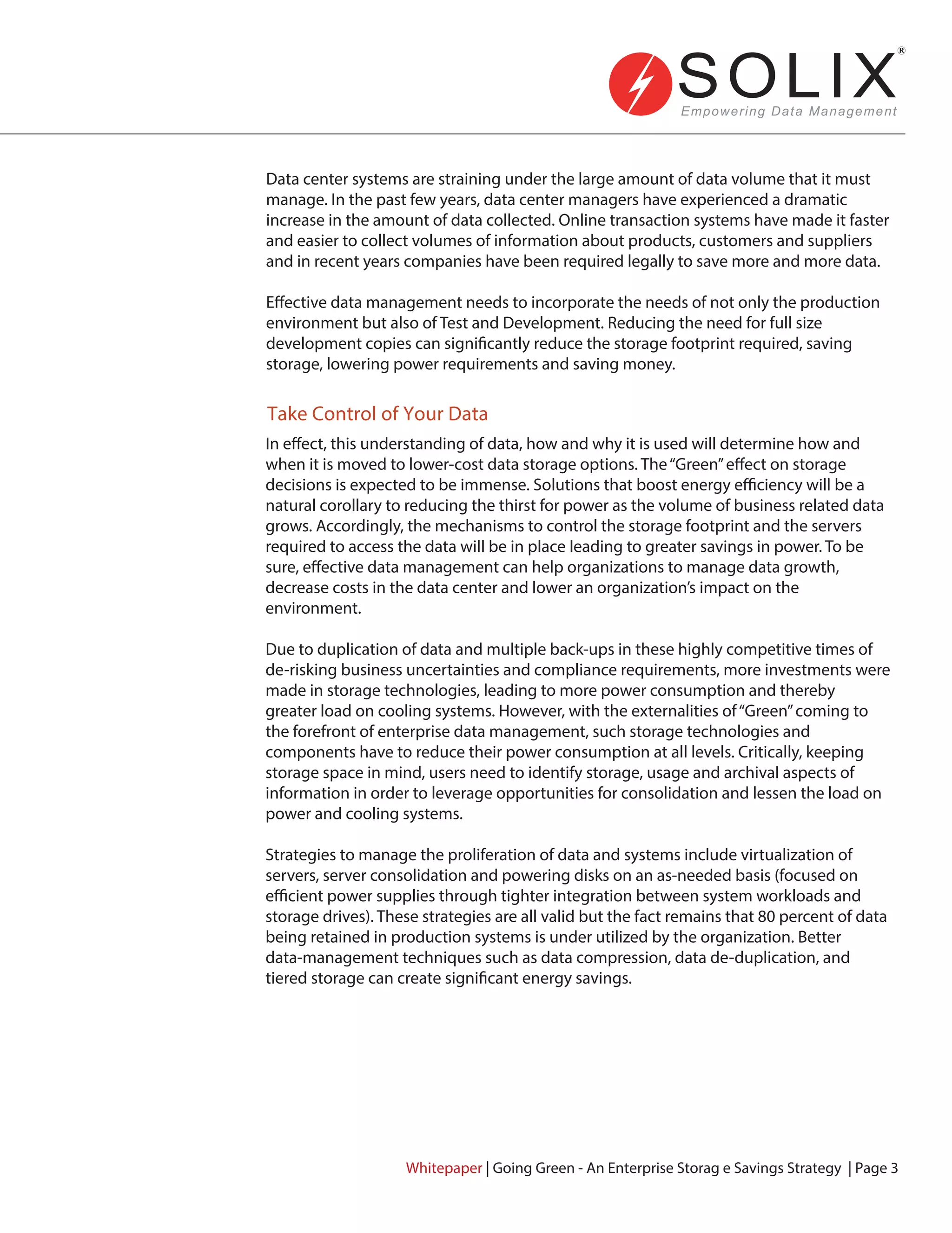 Take Control of Your Data
Data center systems are straining under the large amount of data volume that it must
manage. In the past few years, data center managers have experienced a dramatic
increase in the amount of data collected. Online transaction systems have made it faster
and easier to collect volumes of information about products, customers and suppliers
and in recent years companies have been required legally to save more and more data.
Effective data management needs to incorporate the needs of not only the production
environment but also of Test and Development. Reducing the need for full size
development copies can significantly reduce the storage footprint required, saving
storage, lowering power requirements and saving money.
In effect, this understanding of data, how and why it is used will determine how and
when it is moved to lower-cost data storage options. The“Green”effect on storage
decisions is expected to be immense. Solutions that boost energy efficiency will be a
natural corollary to reducing the thirst for power as the volume of business related data
grows. Accordingly, the mechanisms to control the storage footprint and the servers
required to access the data will be in place leading to greater savings in power. To be
sure, effective data management can help organizations to manage data growth,
decrease costs in the data center and lower an organization’s impact on the
environment.
Due to duplication of data and multiple back-ups in these highly competitive times of
de-risking business uncertainties and compliance requirements, more investments were
made in storage technologies, leading to more power consumption and thereby
greater load on cooling systems. However, with the externalities of“Green”coming to
the forefront of enterprise data management, such storage technologies and
components have to reduce their power consumption at all levels. Critically, keeping
storage space in mind, users need to identify storage, usage and archival aspects of
information in order to leverage opportunities for consolidation and lessen the load on
power and cooling systems.
Strategies to manage the proliferation of data and systems include virtualization of
servers, server consolidation and powering disks on an as-needed basis (focused on
efficient power supplies through tighter integration between system workloads and
storage drives). These strategies are all valid but the fact remains that 80 percent of data
being retained in production systems is under utilized by the organization. Better
data-management techniques such as data compression, data de-duplication, and
tiered storage can create significant energy savings.
Whitepaper | Going Green - An Enterprise Storag e Savings Strategy | Page 3
 