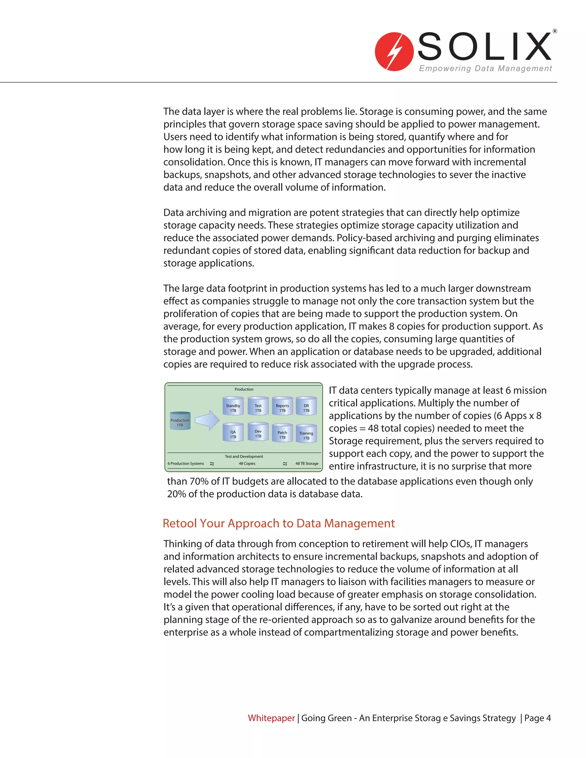 Retool Your Approach to Data Management
The data layer is where the real problems lie. Storage is consuming power, and the same
principles that govern storage space saving should be applied to power management.
Users need to identify what information is being stored, quantify where and for
how long it is being kept, and detect redundancies and opportunities for information
consolidation. Once this is known, IT managers can move forward with incremental
backups, snapshots, and other advanced storage technologies to sever the inactive
data and reduce the overall volume of information.
Data archiving and migration are potent strategies that can directly help optimize
storage capacity needs. These strategies optimize storage capacity utilization and
reduce the associated power demands. Policy-based archiving and purging eliminates
redundant copies of stored data, enabling significant data reduction for backup and
storage applications.
The large data footprint in production systems has led to a much larger downstream
effect as companies struggle to manage not only the core transaction system but the
proliferation of copies that are being made to support the production system. On
average, for every production application, IT makes 8 copies for production support. As
the production system grows, so do all the copies, consuming large quantities of
storage and power. When an application or database needs to be upgraded, additional
copies are required to reduce risk associated with the upgrade process.
IT data centers typically manage at least 6 mission
critical applications. Multiply the number of
applications by the number of copies (6 Apps x 8
copies = 48 total copies) needed to meet the
Storage requirement, plus the servers required to
support each copy, and the power to support the
entire infrastructure, it is no surprise that more
than 70% of IT budgets are allocated to the database applications even though only
20% of the production data is database data.
Thinking of data through from conception to retirement will help CIOs, IT managers
and information architects to ensure incremental backups, snapshots and adoption of
related advanced storage technologies to reduce the volume of information at all
levels. This will also help IT managers to liaison with facilities managers to measure or
model the power cooling load because of greater emphasis on storage consolidation.
It’s a given that operational differences, if any, have to be sorted out right at the
planning stage of the re-oriented approach so as to galvanize around benefits for the
enterprise as a whole instead of compartmentalizing storage and power benefits.
Whitepaper | Going Green - An Enterprise Storag e Savings Strategy | Page 4
Production
1TB
Production
1TB
Standby
1TB
Test
1TB
Reports
1TB
DR
1TB
QA
1TB
Dev
1TB
Patch
1TB
Training
1TB
48 Copies
Test and Development
Production
48 TB Storage6 Production Systems
 