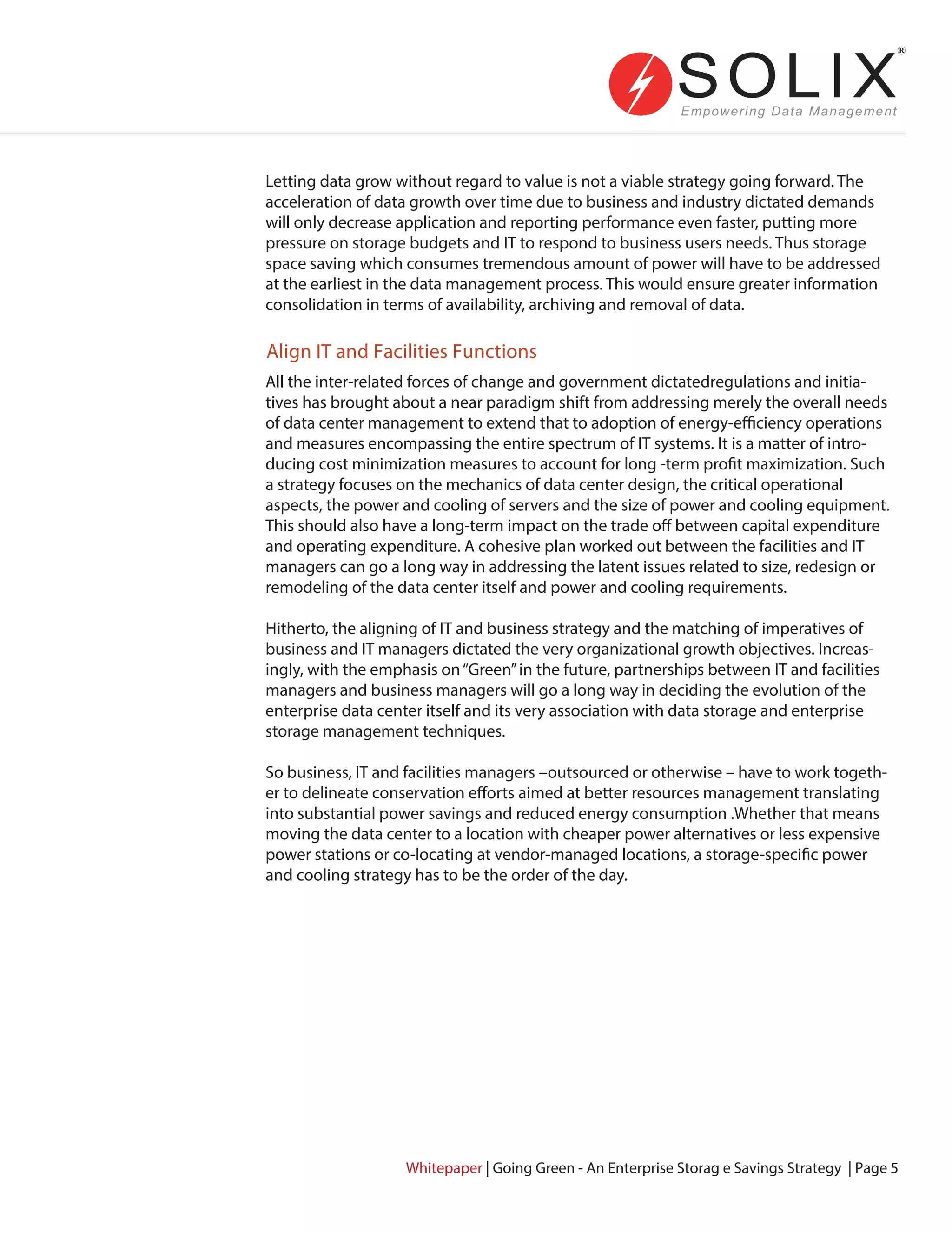 Letting data grow without regard to value is not a viable strategy going forward. The
acceleration of data growth over time due to business and industry dictated demands
will only decrease application and reporting performance even faster, putting more
pressure on storage budgets and IT to respond to business users needs. Thus storage
space saving which consumes tremendous amount of power will have to be addressed
at the earliest in the data management process. This would ensure greater information
consolidation in terms of availability, archiving and removal of data.
All the inter-related forces of change and government dictatedregulations and initia-
tives has brought about a near paradigm shift from addressing merely the overall needs
of data center management to extend that to adoption of energy-efficiency operations
and measures encompassing the entire spectrum of IT systems. It is a matter of intro-
ducing cost minimization measures to account for long -term profit maximization. Such
a strategy focuses on the mechanics of data center design, the critical operational
aspects, the power and cooling of servers and the size of power and cooling equipment.
This should also have a long-term impact on the trade off between capital expenditure
and operating expenditure. A cohesive plan worked out between the facilities and IT
managers can go a long way in addressing the latent issues related to size, redesign or
remodeling of the data center itself and power and cooling requirements.
Hitherto, the aligning of IT and business strategy and the matching of imperatives of
business and IT managers dictated the very organizational growth objectives. Increas-
ingly, with the emphasis on“Green”in the future, partnerships between IT and facilities
managers and business managers will go a long way in deciding the evolution of the
enterprise data center itself and its very association with data storage and enterprise
storage management techniques.
So business, IT and facilities managers –outsourced or otherwise – have to work togeth-
er to delineate conservation efforts aimed at better resources management translating
into substantial power savings and reduced energy consumption .Whether that means
moving the data center to a location with cheaper power alternatives or less expensive
power stations or co-locating at vendor-managed locations, a storage-specific power
and cooling strategy has to be the order of the day.
Align IT and Facilities Functions
Whitepaper | Going Green - An Enterprise Storag e Savings Strategy | Page 5
 