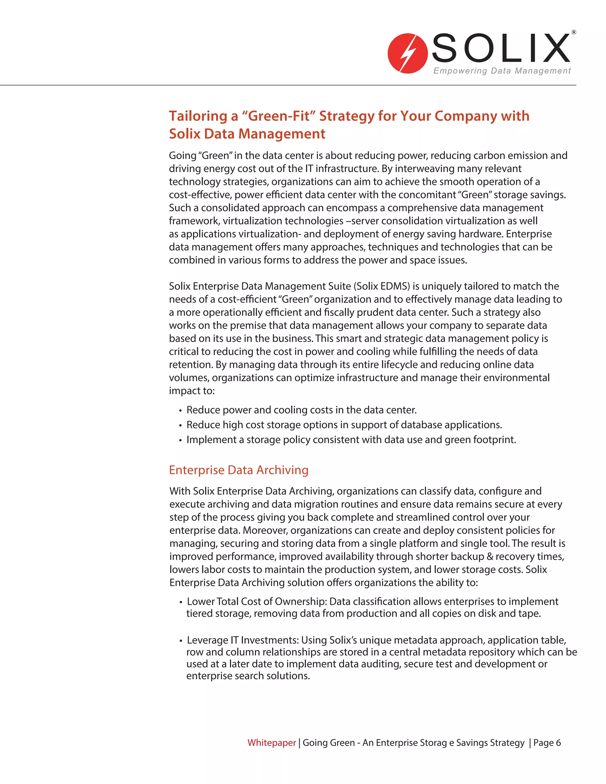Going“Green”in the data center is about reducing power, reducing carbon emission and
driving energy cost out of the IT infrastructure. By interweaving many relevant
technology strategies, organizations can aim to achieve the smooth operation of a
cost-effective, power efficient data center with the concomitant“Green”storage savings.
Such a consolidated approach can encompass a comprehensive data management
framework, virtualization technologies –server consolidation virtualization as well
as applications virtualization- and deployment of energy saving hardware. Enterprise
data management offers many approaches, techniques and technologies that can be
combined in various forms to address the power and space issues.
Solix Enterprise Data Management Suite (Solix EDMS) is uniquely tailored to match the
needs of a cost-efficient“Green”organization and to effectively manage data leading to
a more operationally efficient and fiscally prudent data center. Such a strategy also
works on the premise that data management allows your company to separate data
based on its use in the business. This smart and strategic data management policy is
critical to reducing the cost in power and cooling while fulfilling the needs of data
retention. By managing data through its entire lifecycle and reducing online data
volumes, organizations can optimize infrastructure and manage their environmental
impact to:
With Solix Enterprise Data Archiving, organizations can classify data, configure and
execute archiving and data migration routines and ensure data remains secure at every
step of the process giving you back complete and streamlined control over your
enterprise data. Moreover, organizations can create and deploy consistent policies for
managing, securing and storing data from a single platform and single tool. The result is
improved performance, improved availability through shorter backup & recovery times,
lowers labor costs to maintain the production system, and lower storage costs. Solix
Enterprise Data Archiving solution offers organizations the ability to:
• Reduce power and cooling costs in the data center.
• Reduce high cost storage options in support of database applications.
• Implement a storage policy consistent with data use and green footprint.
• Lower Total Cost of Ownership: Data classification allows enterprises to implement
tiered storage, removing data from production and all copies on disk and tape.
• Leverage IT Investments: Using Solix’s unique metadata approach, application table,
row and column relationships are stored in a central metadata repository which can be
used at a later date to implement data auditing, secure test and development or
enterprise search solutions.
Tailoring a “Green-Fit” Strategy for Your Company with
Solix Data Management
Enterprise Data Archiving
Whitepaper | Going Green - An Enterprise Storag e Savings Strategy | Page 6
 