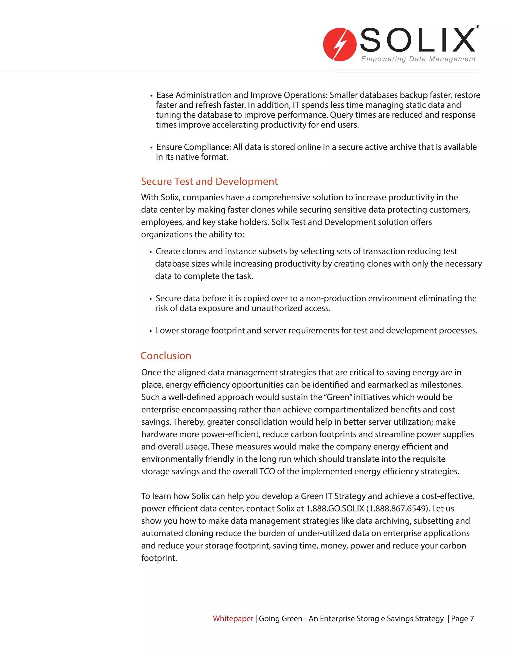 Conclusion
Secure Test and Development
• Ease Administration and Improve Operations: Smaller databases backup faster, restore
faster and refresh faster. In addition, IT spends less time managing static data and
tuning the database to improve performance. Query times are reduced and response
times improve accelerating productivity for end users.
• Ensure Compliance: All data is stored online in a secure active archive that is available
in its native format.
• Create clones and instance subsets by selecting sets of transaction reducing test
database sizes while increasing productivity by creating clones with only the necessary
data to complete the task.
• Secure data before it is copied over to a non-production environment eliminating the
risk of data exposure and unauthorized access.
• Lower storage footprint and server requirements for test and development processes.
With Solix, companies have a comprehensive solution to increase productivity in the
data center by making faster clones while securing sensitive data protecting customers,
employees, and key stake holders. Solix Test and Development solution offers
organizations the ability to:
Once the aligned data management strategies that are critical to saving energy are in
place, energy efficiency opportunities can be identified and earmarked as milestones.
Such a well-defined approach would sustain the“Green”initiatives which would be
enterprise encompassing rather than achieve compartmentalized benefits and cost
savings. Thereby, greater consolidation would help in better server utilization; make
hardware more power-efficient, reduce carbon footprints and streamline power supplies
and overall usage. These measures would make the company energy efficient and
environmentally friendly in the long run which should translate into the requisite
storage savings and the overall TCO of the implemented energy efficiency strategies.
To learn how Solix can help you develop a Green IT Strategy and achieve a cost-effective,
power efficient data center, contact Solix at 1.888.GO.SOLIX (1.888.867.6549). Let us
show you how to make data management strategies like data archiving, subsetting and
automated cloning reduce the burden of under-utilized data on enterprise applications
and reduce your storage footprint, saving time, money, power and reduce your carbon
footprint.
Whitepaper | Going Green - An Enterprise Storag e Savings Strategy | Page 7
 