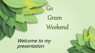 Go
Green
Weekend
Welcome to my
presentation
 