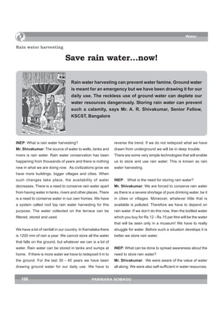 Water


Rain water harvesting

                               Save rain water…now!

                                   Rain water harvesting can prevent water famine. Ground water
                                   is meant for an emergency but we have been drawing it for our
                                   daily use. The reckless use of ground water can deplete our
                                   water resources dangerously. Storing rain water can prevent
                                   such a calamity, says Mr. A. R. Shivakumar, Senior Fellow,
                                   KSCST, Bangalore




INEP: What is rain water harvesting?                           reverse the trend. If we do not redeposit what we have
Mr. Shivakumar: The source of water to wells, tanks and        drawn from underground we will be in deep trouble.
rivers is rain water. Rain water conservation has been         There are some very simple technologies that will enable
happening from thousands of years and there is nothing         us to store and use rain water. This is known as rain
new in what we are doing now. As civilizations grow we         water harvesting.
have more buildings, bigger villages and cities. When
such changes take place, the availability of water             INEP: What is the need for storing rain water?
decreases. There is a need to conserve rain water apart        Mr. Shivakumar: We are forced to conserve rain water
from having water in tanks, rivers and other places. There     as there is a severe shortage of pure drinking water, be it
is a need to conserve water in our own homes. We have          in cities or villages. Moreover, whatever little that is
a system called roof top rain water harvesting for this        available is polluted. Therefore we have to depend on
purpose. The water collected on the terrace can be             rain water. If we don’t do this now, then the bottled water
filtered, stored and used.                                     which you buy for Rs.12 - Rs.15 per litre will be the water
                                                               that will be seen only in a museum! We have to really
We have a lot of rainfall in our country. In Karnataka there   struggle for water. Before such a situation develops it is
is 1200 mm of rain a year. We cannot store all the water       better we store rain water.
that falls on the ground, but whatever we can is a lot of
water. Rain water can be stored in tanks and sumps at          INEP: What can be done to spread awareness about the
home. If there is more water we have to redeposit it in to     need to store rain water?
the ground. For the last 30 - 40 years we have been            Mr. Shivakumar: We were aware of the value of water
drawing ground water for our daily use. We have to             all along. We were also self-sufficient in water resources.


   108                                          PARISARA SOBAGU
 