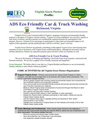 Virginia Green Partner
                                             Profile:


ADS Eco Friendly Car & Truck Washing
                                        Richmond, Virginia

        Virginia Green is the Commonwealth of Virginia’s campaign to promote environmentally-friendly
practices is all aspects of Virginia’s tourism industry. Virginia Green has established “core activities” specific to
each sector of tourism, and these practices are considered the required minimum for participation in the
program. However, Virginia Green encourages its participants to reduce their environmental impacts in all
aspects of their operations; and this profile provides a full list of all their “green” activities.

         Virginia Green Partners are primarily committing to help support Virginia Green and encourage their
customers to join or do business with Virginia Green-certified participants. Although not necessarily tourism
facilities themselves, Partners are expected to practice green activities in their own facilities as well!

                             ADS Eco Friendly Car & Truck Washing
       “We are in the business of Washing and Detailing, Cars/Trucks/Vans for government, commercial and
Personal customers. We are also a supplier of Eco Friendly chemicals and Equipment.”

Green Statement: “We believe that it is our duty as a Virginia Resident and Business to use enviromentally
friendly methods to wash vehicles whenever possible.”

            CORE ACTIVITIES for all Virginia Green Partner Organizations
        þ Support Virginia Green.          Partners must promote the Virginia Green Program to clients,
            members, and staff and encourage them to do business with Virginia Green participants. This
            partner organization pledges that they:
                -   Strive to design projects that minimize overall environmental impacts and incorporate the
                    use of efficient systems and sustainable materials.
                -   Carry and promote environmentally-friendly products and provide services that minimize the
                    use of harmful chemicals and materials.
                -   Made an official Virginia Green Endorsement of some kind through their Board or other
                    Committee to support Virginia Green.
                -   Set a goal for recruiting their member facilities.
                -   Include a Virginia Green feature in their newsletter or other publication.
                -   Display the Virginia Green certificate prominently in their facility / offices and use the
                    Virginia Green window decals.
                -   Use the Virginia Green logo on signage pointing out recycling or other “green”
                    improvements in your facility.
                -   Highlight their involvement in Virginia Green on their website and include a link to their
                    Virginia Green facility profile

        þ Green Meetings and Conferences.             When Virginia Green Partners hold meetings or
            conferences they must provide recycling and make an effort to reduce the use of Styrofoam and
            other disposables. This partner pledges that they:
                -   Minimize copying and always make 2-sided copies
                -   Have eliminated the use of Styrofoam cups and plates
                -   Use silverware instead of plastic utensils
 