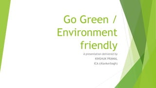 Go Green /
Environment
friendly
A presentation delivered by
KINSHUK PRAWAL
ICA ((Kankerbagh)
 
