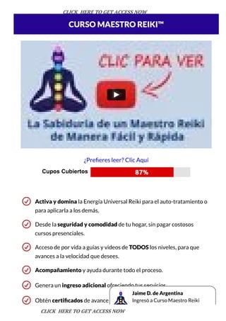 Activa y domina la Energía Universal Reiki para el auto-tratamiento o
para aplicarla a los demás.
Desde la seguridad y comodidad de tu hogar, sin pagar costosos
cursos presenciales.
Acceso de por vida a guías y videos de TODOS los niveles, para que
avances a la velocidad que desees.
Acompañamiento y ayuda durante todo el proceso.
Genera un ingreso adicional ofreciendo tus servicios.
Obtén certi cados de avance con el programa.
CURSO MAESTRO REIKI™
¿Pre eres leer? Clic Aquí
Cupos Cubiertos  
 
Jaime D. de Argentina
Ingresó a Curso Maestro Reiki
CLICK HERE TO GET ACCESS NOW
CLICK HERE TO GET ACCESS NOW
 