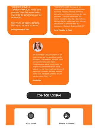 "CURSO INCRÍVEL E
TRANSFORMADOR. Ainda sem
palavras para descrever toda a
mudança de paradigma que me
aconteceu. 
Meu muito obrigado, Bárbara.
Muita paz, saúde e sucesso!"
Elvis Aparecido da Silva
"TRANSFORMADOR! 3 meses de um
processo deliciosamente intenso e muito
funcional. Passei a perceber, acessar e
permanecer em contato com meu Ser mais
profundo... o que me trouxe uma paz
interior constante. Meu dia a dia melhorou.
Minhas relações estão mais vivas. Minhas
di몭culdades se tornaram ritos de
passagens.  Obrigada, DesprogrAME-SE!"
Carla Carvalho do Rego
"SIMPLESMENTE MARAVILHOSO. É um
curso denso, que nos questiona a cada
momento, e percebemos, atônitos, como
somos dominados pela Matrix.
Compreender e aplicar os conceitos na
própria vida, certamente muda a sua
historia e te faz viver a partir do Ser com S
Maiúsculo. Parabéns, Barbara. Mestres
como você, me fazem acreditar em um
mundo melhor. Paz e Luz"
Ana Melgar 
COMECE AGORA!
Aulas online Material de Primeira!
 