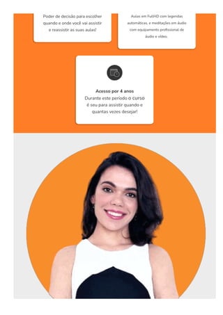 Poder de decisão para escolher
quando e onde você vai assistir
e reassistir as suas aulas!
Aulas em FullHD com legendas
automáticas, e meditações em áudio
com equipamento pro몭ssional de
áudio e vídeo. 
Acesso por 4 anos
Durante este período o curso
é seu para assistir quando e
quantas vezes desejar!
 