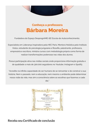 Conheça a professora
Bárbara Moreira
Fundadora do Espaço DesprogrAME-SE! Escola de Autoconhecimento;
Especialista em Liderança Inspiradora pela HEC Paris, Mentora Holística pelo Instituto
Holos, estudante de psicologia junguiana e 몭loso몭a, palestrante, professora,
empresária e escritora, ministra cursos com metodologia própria como forma de
realizar transformações poderosas nas vidas dos alunos.
Possui participação ativa nas mídias sociais onde proporciona informação gratuita e
de qualidade a mais de 300.000 seguidores no Youtube, Instagram e Spotify.
“Acredito na in몭nita capacidade do ser humano de se reinventar e de construir a sua
história. Nem o passado, nem a educação, nem mesmo o ambiente pode determinar
nossa visão da vida, mas sim a consciência sobre as escolhas que fazemos a cada
dia.”
Receba seu Certi cado de conclusão
 