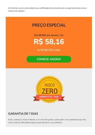 Ao 몭nal do curso o aluno obterá seu certi몭cado de conclusão com a carga horária do curso e
número de registro.
PREÇO ESPECIAL
De: R$ 997 por apenas: 12x
R$ 58,16
ou R$ 597,00 à vista.
COMECE AGORA!
GARANTIA DE 7 DIAS
Entre, conheça o nosso material, e se você não gostar, pode pedir o seu reembolso que não
vamos colocar di몭culdade alguma para devolver o seu dinheiro.
 