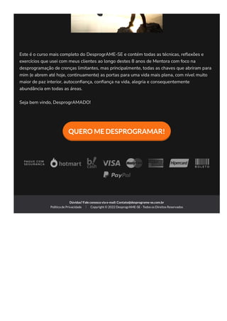 Este é o curso mais completo do DesprogrAME-SE e contém todas as técnicas, re몭exões e
exercícios que usei com meus clientes ao longo destes 8 anos de Mentora com foco na
desprogramação de crenças limitantes, mas principalmente, todas as chaves que abriram para
mim (e abrem até hoje, continuamente) as portas para uma vida mais plena, com nível muito
maior de paz interior, autocon몭ança, con몭ança na vida, alegria e consequentemente
abundância em todas as áreas.
Seja bem vindo, DesprogrAMADO!
QUERO ME DESPROGRAMAR!
Dúvidas? Fale conosco via e-mail: Contato@desprograme-se.com.br
Política de Privacidade Copyright © 2022 DesprogrAME-SE - Todos os Direitos Reservados
 