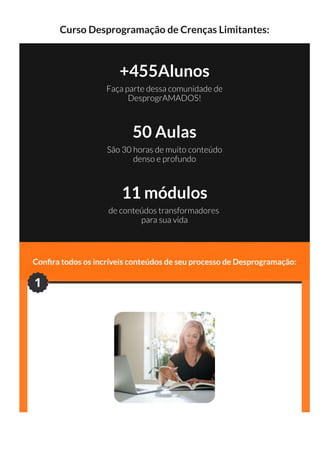 Curso Desprogramação de Crenças Limitantes:
+455Alunos
Faça parte dessa comunidade de
DesprogrAMADOS!
50 Aulas
São 30 horas de muito conteúdo
denso e profundo
11 módulos
de conteúdos transformadores
para sua vida
Con ra todos os incríveis conteúdos de seu processo de Desprogramação:
#Módulo 1 - (3 horas)
1
 