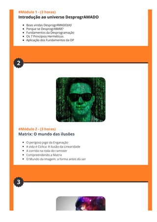 #Módulo 1 - (3 horas)
Introdução ao universo DesprogrAMADO
Boas vindas DesprogrAMADO(A)!
Porque se DesprogrAMAR?
Fundamentos da Desprogramação
Os 7 Princípios Herméticos 
Aplicação dos Fundamentos da DP 
#Módulo 2 - (3 horas)
Matrix: O mundo das ilusões
O perigoso jogo da Enganação
A vida é Cíclica: A ilusão da Linearidade
A corrida na roda do ramister
Compreendendo a Matrix
O Mundo da Imagem: a forma antes do ser
2
3
 