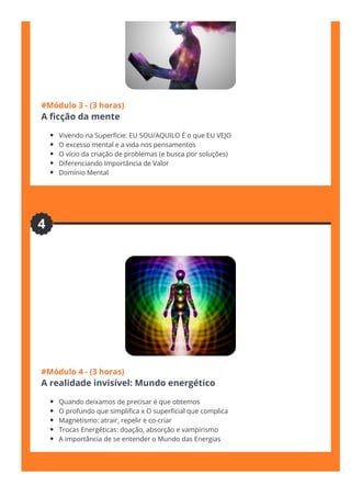 #Módulo 3 - (3 horas)
A 몭cção da mente
Vivendo na Superfície: EU SOU/AQUILO É o que EU VEJO
O excesso mental e a vida nos pensamentos
O vício da criação de problemas (e busca por soluções)
Diferenciando Importância de Valor
Domínio Mental
#Módulo 4 - (3 horas)
A realidade invisível: Mundo energético
Quando deixamos de precisar é que obtemos
O profundo que simpli몭ca x O super몭cial que complica
Magnetismo: atrair, repelir e co-criar
Trocas Energéticas: doação, absorção e vampirismo
A importância de se entender o Mundo das Energias
4
 