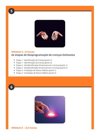 #Módulo 5 - (3 horas)
As etapas de Desprogramação de crenças limitantes
Etapa 1 - Identi몭cação da Crença (parte 1)
Etapa 1 - Identi몭cação da Crença (parte 2)
Etapa 2 - Desidenti몭cação Emocional com a Crença (parte 1)
Etapa 2 - Desidenti몭cação Emocional com a Crença (parte 2)
Etapa 3 - Instalação de Novos Hábitos (parte 1)
Etapa 3 - Instalação de Novos Hábitos (parte 2)
#Módulo 6  - (2,5 horas)
Desprogramação afetiva
5
6
 