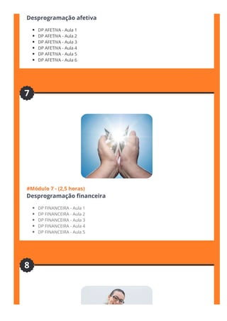 #Módulo 6  - (2,5 horas)
Desprogramação afetiva
DP AFETIVA - Aula 1
DP AFETIVA - Aula 2
DP AFETIVA - Aula 3
DP AFETIVA - Aula 4
DP AFETIVA - Aula 5
DP AFETIVA - Aula 6
#Módulo 7 - (2,5 horas)
Desprogramação 몭nanceira
DP FINANCEIRA - Aula 1
DP FINANCEIRA - Aula 2
DP FINANCEIRA - Aula 3
DP FINANCEIRA - Aula 4
DP FINANCEIRA - Aula 5
7
8
 