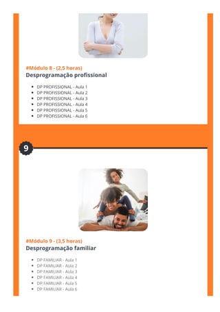 #Módulo 8 - (2,5 horas)
Desprogramação pro몭ssional
DP PROFISSIONAL - Aula 1
DP PROFISSIONAL - Aula 2
DP PROFISSIONAL - Aula 3
DP PROFISSIONAL - Aula 4
DP PROFISSIONAL - Aula 5
DP PROFISSIONAL - Aula 6
#Módulo 9 - (3,5 horas)
Desprogramação familiar
DP FAMILIAR - Aula 1
DP FAMILIAR - Aula 2
DP FAMILIAR - Aula 3
DP FAMILIAR - Aula 4
DP FAMILIAR - Aula 5
DP FAMILIAR - Aula 6
9
 