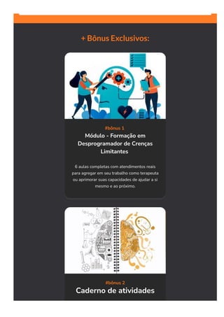 + Bônus Exclusivos:
#bônus 1 
Módulo - Formação em
Desprogramador de Crenças
Limitantes 
6 aulas completas com atendimentos reais
para agregar em seu trabalho como terapeuta
ou aprimorar suas capacidades de ajudar a si
mesmo e ao próximo.
#bônus 2
Caderno de atividades
 