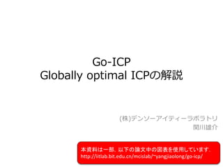 Go-ICP
Globally optimal ICPの解説
(株)デンソーアイティーラボラトリ
関川雄介
本資料は一部，以下の論文中の図表を使用しています．
http://iitlab.bit.edu.cn/mcislab/~yangjiaolong/go-icp/
 