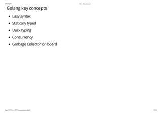 19/10/2017 Go - Introduction
http://127.0.0.1:3999/presentation.slide#1 10/54
Golang key concepts
Easy syntax
Statically typed
Duck typing
Concurrency
Garbage Collector on board
 