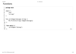 19/10/2017 Go - Introduction
http://127.0.0.1:3999/presentation.slide#1 13/54
Functions
1 package main
2
3 import (
4 "fmt"
5 "strings"
6 )
7
8 func printUpper(message string) {
9 fmt.Println(strings.ToUpper(message))
10 }
11
12 func main() {
13 printUpper("Golang")
14 } Run
 