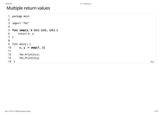 19/10/2017 Go - Introduction
http://127.0.0.1:3999/presentation.slide#1 15/54
Multiple return values
1 package main
2
3 import "fmt"
4
5 func swap(a, b int) (int, int) {
6 return b, a
7 }
8
9 func main() {
10 x, y := swap(1, 2)
11
12 fmt.Println(x)
13 fmt.Println(y)
14 } Run
 