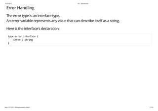 19/10/2017 Go - Introduction
http://127.0.0.1:3999/presentation.slide#1 17/54
Error Handling
The error type is an interface type.
An error variable represents any value that can describe itself as a string.
Here is the interface's declaration:
type error interface {
Error() string
}
 